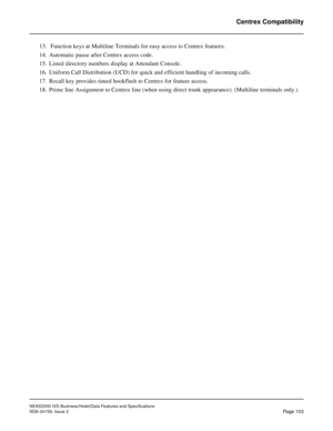 Page 140NEAX2000 IVS Business/Hotel/Data Features and Specifications
NDA-24158, Issue 2
Page 103
Centrex Compatibility
13.  Function keys at Multiline Terminals for easy access to Centrex features.
14. Automatic pause after Centrex access code.
15. Listed directory numbers display at Attendant Console.
16. Uniform Call Distribution (UCD) for quick and efficient handling of incoming calls.
17. Recall key provides timed hookflash to Centrex for feature access.
18. Prime line Assignment to Centrex line (when using...