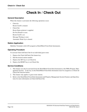 Page 141NEAX2000 IVS Business/Hotel/Data Features and Specifications
Page 104NDA-24158, Issue 2
Check In / Check Out
Check In / Check Out
General Description
When this feature is activated, the following operations occur:
•Check In
Room Cutoff is cleared.
•Check Out
Room Status printout is supplied.
Do Not Disturb is reset.
Room Cutoff is set.
Message Waiting is reset.
Automatic Wake Up is cleared.
Station Application
Multiline Terminals with LCD assigned as Hotel/Motel Front Desk Instruments.
Operating...