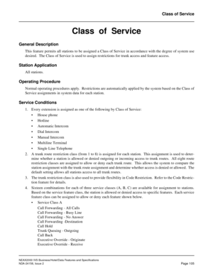 Page 142NEAX2000 IVS Business/Hotel/Data Features and Specifications
NDA-24158, Issue 2
Page 105
Class of Service
Class  of  Service
General Description
This feature permits all stations to be assigned a Class of Service in accordance with the degree of system use
desired.  The Class of Service is used to assign restrictions for trunk access and feature access.
Station Application
All stations.
Operating Procedure
Normal operating procedures apply.  Restrictions are automatically applied by the system based on...