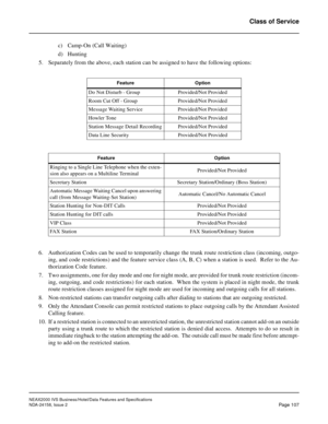 Page 144NEAX2000 IVS Business/Hotel/Data Features and Specifications
NDA-24158, Issue 2
Page 107
Class of Service
c) Camp-On (Call Waiting)
d) Hunting
5. Separately from the above, each station can be assigned to have the following options:
6. Authorization Codes can be used to temporarily change the trunk route restriction class (incoming, outgo-
ing, and code restrictions) and the feature service class (A, B, C) when a station is used.  Refer to the Au-
thorization Code feature.
7. Two assignments, one for day...