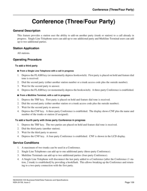 Page 146NEAX2000 IVS Business/Hotel/Data Features and Specifications
NDA-24158, Issue 2
Page 109
Conference (Three/Four Party)
Conference (Three/Four Party)
General Description
This feature provides a station user the ability to add-on another party (trunk or station) to a call already in
progress.  Single Line Telephone users can add up to one additional party and Multiline Terminal users can add
up to two additional parties.
Station Application
All stations.
Operating Procedure
To add a third party
n  From a...