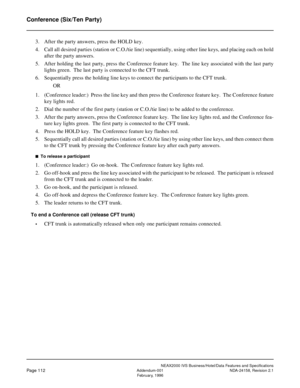 Page 149NEAX2000 IVS Business/Hotel/Data Features and Specifications
Page 112Addendum-001 NDA-24158, Revision 2.1
February, 1996
Conference (Six/Ten Party)
3. After the party answers, press the HOLD key.
4. Call all desired parties (station or C.O./tie line) sequentially, using other line keys, and placing each on hold
after the party answers.
5. After holding the last party, press the Conference feature key.  The line key associated with the last party
lights green.  The last party is connected to the CFT...