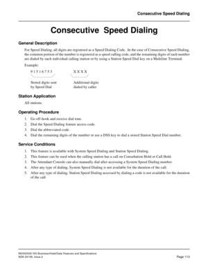 Page 151NEAX2000 IVS Business/Hotel/Data Features and Specifications
NDA-24158, Issue 2
Page 113
Consecutive Speed Dialing
Consecutive  Speed Dialing
General Description
For Speed Dialing, all digits are registered as a Speed Dialing Code.  In the case of Consecutive Speed Dialing,
the common portion of the number is registered as a speed calling code, and the remaining digits of each number
are dialed by each individual calling station or by using a Station Speed Dial key on a Multiline Terminal.
Example:
9 1 5...