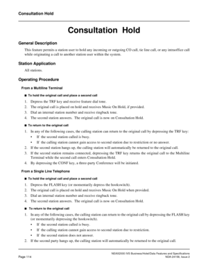 Page 152NEAX2000 IVS Business/Hotel/Data Features and Specifications
Page 114NDA-24158, Issue 2
Consultation Hold
Consultation  Hold
General Description
This feature permits a station user to hold any incoming or outgoing CO call, tie line call, or any intraoffice call
while originating a call to another station user within the system.
Station Application
All stations.
Operating Procedure
From a Multiline Terminal
n  To hold the original call and place a second call
1. Depress the TRF key and receive feature...