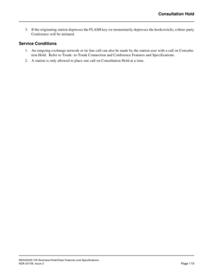 Page 153NEAX2000 IVS Business/Hotel/Data Features and Specifications
NDA-24158, Issue 2
Page 115
Consultation Hold
3. If the originating station depresses the FLASH key (or momentarily depresses the hookswitch), a three-party
Conference will be initiated.
Service Conditions
1. An outgoing exchange network or tie line call can also be made by the station user with a call on Consulta-
tion Hold.  Refer to Trunk- to-Trunk Connection and Conference Features and Specifications.
2. A station is only allowed to place...