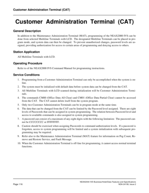 Page 154NEAX2000 IVS Business/Hotel/Data Features and Specifications
Page 116NDA-24158, Issue 2
Customer Administration Terminal (CAT)
Customer  Administration  Terminal  (CAT)
General Description
In addition to the Maintenance Administration Terminal (MAT), programming of the NEAX2000 IVS can be
done from selected Multiline Terminals with LCD.  The designated Multiline Terminals can be placed in pro-
gram mode, and system data can then be changed.  To prevent unauthorized changes, password levels are as-...