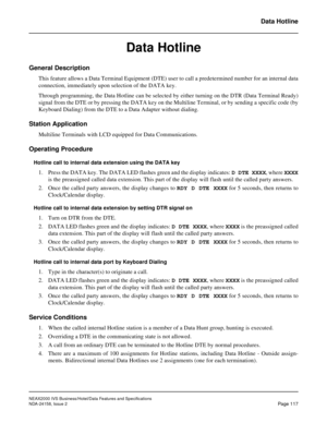 Page 155NEAX2000 IVS Business/Hotel/Data Features and Specifications
NDA-24158, Issue 2
Page 117
Data Hotline
Data Hotline
General Description
This feature allows a Data Terminal Equipment (DTE) user to call a predetermined number for an internal data
connection, immediately upon selection of the DATA key.
Through programming, the Data Hotline can be selected by either turning on the DTR (Data Terminal Ready)
signal from the DTE or by pressing the DATA key on the Multiline Terminal, or by sending a specific code...