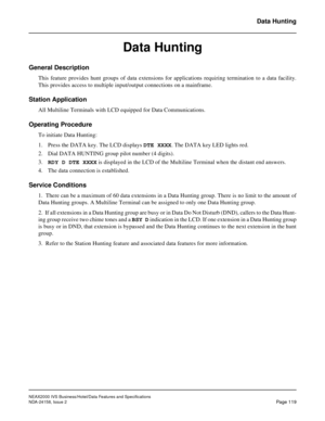 Page 157NEAX2000 IVS Business/Hotel/Data Features and Specifications
NDA-24158, Issue 2
Page 119
Data Hunting
Data Hunting
General Description
This feature provides hunt groups of data extensions for applications requiring termination to a data facility.
This provides access to multiple input/output connections on a mainframe.
Station Application
All Multiline Terminals with LCD equipped for Data Communications.
Operating Procedure
To initiate Data Hunting:
1. Press the DATA key. The LCD displays DTE XXXX. The...