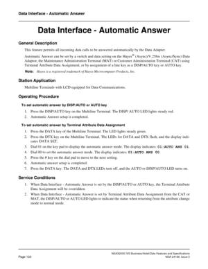 Page 158NEAX2000 IVS Business/Hotel/Data Features and Specifications
Page 120NDA-24158, Issue 2
Data Interface - Automatic Answer
Data Interface - Automatic Answer
General Description 
This feature permits all incoming data calls to be answered automatically by the Data Adapter.
Automatic Answer can be set by a switch and data setting on the Hayes
® (Async)/V.25bis (Async/Sync) Data
Adaptor, the Maintenance Administration Terminal (MAT) or Customer Administration Terminal (CAT) using
Terminal Attribute Data...