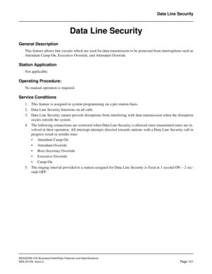 Page 159NEAX2000 IVS Business/Hotel/Data Features and Specifications
NDA-24158, Issue 2
Page 121
Data Line Security
Data Line Security
General Description
This feature allows line circuits which are used for data transmission to be protected from interruptions such as
Attendant Camp-On, Executive Override, and Attendant Override.
Station Application
Not applicable.
Operating Procedure:
No manual operation is required.
Service Conditions
1. This feature is assigned in system programming on a per-station basis.
2....