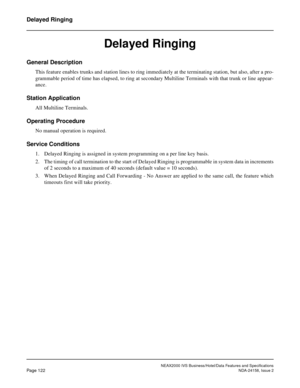 Page 160NEAX2000 IVS Business/Hotel/Data Features and Specifications
Page 122NDA-24158, Issue 2
Delayed Ringing
Delayed Ringing
General Description
This feature enables trunks and station lines to ring immediately at the terminating station, but also, after a pro-
grammable period of time has elapsed, to ring at secondary Multiline Terminals with that trunk or line appear-
ance.
Station Application
All Multiline Terminals.
Operating Procedure
No manual operation is required.
Service Conditions
1. Delayed Ringing...