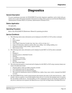 Page 161NEAX2000 IVS Business/Hotel/Data Features and Specifications
NDA-24158, Issue 2
Page 123
Diagnostics
Diagnostics
General Description
To assist maintenance personnel, the NEAX2000 IVS provides diagnostic capabilities such as fault code gen-
eration, device status information and alarm information recording which can be accessed from the Maintenance
Administration Terminal (MAT) or Customer Administration Terminal (CAT).
Station Application
Not applicable.
Operating Procedure
Refer to the NEAX2000 IVS...