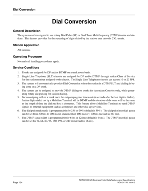 Page 162NEAX2000 IVS Business/Hotel/Data Features and Specifications
Page 124NDA-24158, Issue 2
Dial Conversion
Dial Conversion
General Description
The system can be assigned to use rotary Dial Pulse (DP) or Dual Tone Multifrequency (DTMF) trunks and sta-
tions.  This feature provides for the repeating of digits dialed by the station user onto the C.O. trunks.
Station Application
All stations.
Operating Procedure
Normal call handling procedures apply.
Service Conditions
1. Trunks are assigned for DP and/or DTMF...