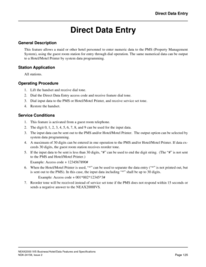 Page 163NEAX2000 IVS Business/Hotel/Data Features and Specifications
NDA-24158, Issue 2
Page 125
Direct Data Entry
Direct Data Entry
General Description
This feature allows a maid or other hotel personnel to enter numeric data to the PMS (Property Management
System), using the guest room station for entry through dial operation. The same numerical data can be output
to a Hotel/Motel Printer by system data programming.
Station Application
All stations.
Operating Procedure
1. Lift the handset and receive dial...