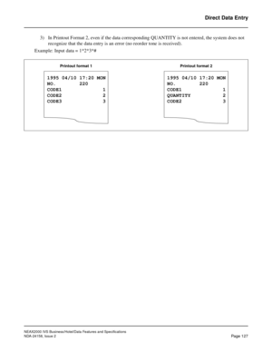 Page 165NEAX2000 IVS Business/Hotel/Data Features and Specifications
NDA-24158, Issue 2
Page 127
Direct Data Entry
3) In Printout Format 2, even if the data corresponding QUANTITY is not entered, the system does not 
recognize that the data entry is an error (no reorder tone is received).
  Example: Input data = 1*2*3*#
1995 04/10 17:20 MON
NO.        220
CODE1              1
CODE2              2
CODE3              3
Printout format 1
1995 04/10 17:20 MON
NO.        220
CODE1              1
QUANTITY           2...