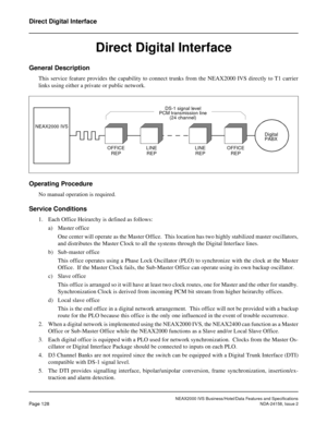 Page 166NEAX2000 IVS Business/Hotel/Data Features and Specifications
Page 128NDA-24158, Issue 2
Direct Digital Interface
Direct Digital Interface
General Description
This service feature provides the capability to connect trunks from the NEAX2000 IVS directly to T1 carrier
links using either a private or public network.
Operating Procedure
No manual operation is required.
Service Conditions
1. Each Office Heirarchy is defined as follows:
a) Master office
One center will operate as the Master Office.  This...