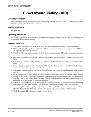 Page 168NEAX2000 IVS Business/Hotel/Data Features and Specifications
Page 130NDA-24158, Issue 2
Direct Inward Dialing (DID)
Direct Inward Dialing (DID)
General Description
 This feature provides for incoming calls from the exchange network (except FX or WATS) to reach any station
within the system without attendant assistance.
Station Application
Not applicable.
Operating Procedure
The calling party outside the system dials the appropriate telephone number.  The call will ring directly at the
called station,...