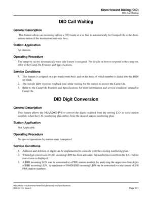 Page 169NEAX2000 IVS Business/Hotel/Data Features and Specifications
NDA-24158, Issue 2
Page 131
Direct Inward Dialing (DID)
DID Call Waiting
DID Call Waiting
General Description
 This feature allows an incoming call on a DID trunk or a tie line to automatically be Camped-On to the desti-
nation station if the destination station is busy.
Station Application
All stations.
Operating Procedure
The camp-on occurs automatically once this feature is assigned.  For details on how to respond to the camp-on,
refer to...