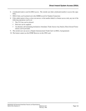 Page 171NEAX2000 IVS Business/Hotel/Data Features and Specifications
NDA-24158, Revision 2.1 Addendum-001
Page 133February, 1996
Direct Inward System Access (DISA)
6. A dedicated trunk is used for DISA access.  The outside user dials a dedicated number to access this capa-
bility.
7. DISA Codes can be printed out in the SMDR record for Tandem Connection.
8. If the called station is busy or does not answer, or the number dialed is a feature access code, any one of the
following operations can be set:
• The C.O....