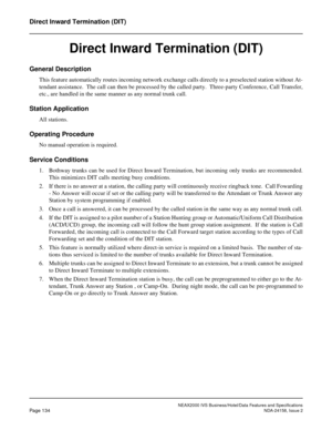 Page 172NEAX2000 IVS Business/Hotel/Data Features and Specifications
Page 134NDA-24158, Issue 2
Direct Inward Termination (DIT)
Direct Inward Termination (DIT)
General Description
This feature automatically routes incoming network exchange calls directly to a preselected station without At-
tendant assistance.  The call can then be processed by the called party.  Three-party Conference, Call Transfer,
etc., are handled in the same manner as any normal trunk call.
Station Application
All stations.
Operating...