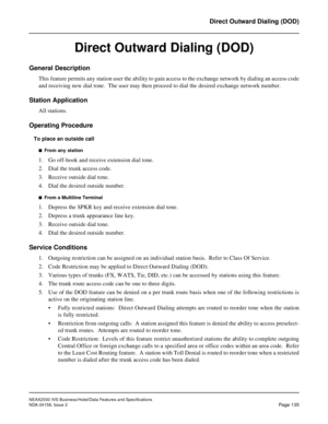 Page 173NEAX2000 IVS Business/Hotel/Data Features and Specifications
NDA-24158, Issue 2
Page 135
Direct Outward Dialing (DOD)
Direct Outward Dialing (DOD)
General Description
This feature permits any station user the ability to gain access to the exchange network by dialing an access code
and receiving new dial tone.  The user may then proceed to dial the desired exchange network number.
Station Application
All stations.
Operating Procedure
To place an outside call
n  From any station
1. Go off-hook and receive...