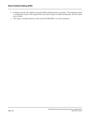 Page 174NEAX2000 IVS Business/Hotel/Data Features and Specifications
Page 136NDA-24158, Issue 2
Direct Outward Dialing (DOD)
6. Exchange network call completion using the Hotline Outside feature is permitted.  The originating station
is automatically routed to the assigned trunk route and the digits are dialed automatically when the station
goes off-hook.
7. This feature is disabled when the switch on the PN-CP00 (MP) is set to KF registration.  