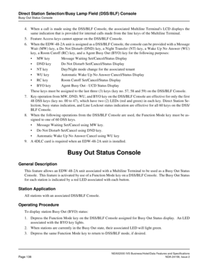 Page 176NEAX2000 IVS Business/Hotel/Data Features and Specifications
Page 138NDA-24158, Issue 2
Direct Station Selection/Busy Lamp Field (DSS/BLF) Console
Busy Out Status Console
4. When a call is made using the DSS/BLF Console, the associated Multiline Terminals LCD displays the
same indication that is provided for internal calls made from the line keys of the Multiline Terminal.
5. Feature Access keys cannot appear on the DSS/BLF Console.
6. When the EDW-48-2A unit is assigned as a DSS/BLF Console, the console...