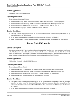 Page 178NEAX2000 IVS Business/Hotel/Data Features and Specifications
Page 140NDA-24158, Issue 2
Direct Station Selection/Busy Lamp Field (DSS/BLF) Console
Room Cutoff Console
Station Application
All stations with a DSS/BLF Console.
Operating Procedure
To set and cancel Message Waiting:
1. Depress the MW key.  When stations are currently in MW their associated LED will light green.
2. Depress the Function Mode key: an LED associated with the Function Mode key will light red.
3. Depress the desired DSS key(s) to...