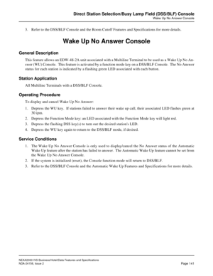 Page 179NEAX2000 IVS Business/Hotel/Data Features and Specifications
NDA-24158, Issue 2
Page 141
Direct Station Selection/Busy Lamp Field (DSS/BLF) Console
Wake Up No Answer Console
3. Refer to the DSS/BLF Console and the Room Cutoff Features and Specifications for more details.
Wake Up No Answer Console
General Description
This feature allows an EDW-48-2A unit associated with a Multiline Terminal to be used as a Wake Up No An-
swer (WU) Console.  This feature is activated by a function mode key on a DSS/BLF...