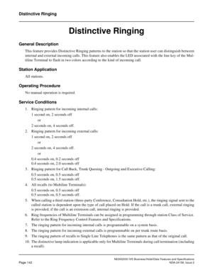 Page 180NEAX2000 IVS Business/Hotel/Data Features and Specifications
Page 142NDA-24158, Issue 2
Distinctive Ringing
Distinctive Ringing
General Description
This feature provides Distinctive Ringing patterns to the station so that the station user can distinguish between
internal and external incoming calls. This feature also enables the LED associated with the line key of the Mul-
tiline Terminal to flash in two colors according to the kind of incoming call.
Station Application
All stations.
Operating Procedure...