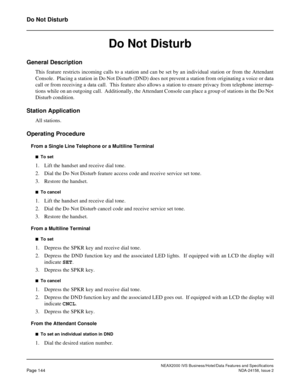 Page 182NEAX2000 IVS Business/Hotel/Data Features and Specifications
Page 144NDA-24158, Issue 2
Do Not Disturb
Do Not Disturb
General Description
This feature restricts incoming calls to a station and can be set by an individual station or from the Attendant
Console.  Placing a station in Do Not Disturb (DND) does not prevent a station from originating a voice or data
call or from receiving a data call.  This feature also allows a station to ensure privacy from telephone interrup-
tions while on an outgoing...