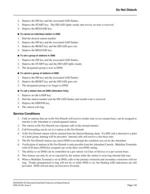 Page 183NEAX2000 IVS Business/Hotel/Data Features and Specifications
NDA-24158, Issue 2
Page 145
Do Not Disturb
2. Depress the DD key and the associated LED flashes.
3. Depress the START key.  The DD LED lights steady and service set tone is received.
4. Depress the RELEASE key.
n  To cancel an individual station in DND
1. Dial the desired station number.
2. Depress the DD key and the associated LED flashes.
3. Depress the RESET key and the DD LED goes out.
4. Depress the RELEASE key.
n  To set a group of...