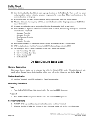 Page 184NEAX2000 IVS Business/Hotel/Data Features and Specifications
Page 146NDA-24158, Issue 2
Do Not Disturb
Do Not Disturb-Data Line
10. Only the Attendant has the ability to place a group of stations in Do Not Disturb.  There is only one group
available and the stations within the group are programmed in system data.  There is no limitation on the
number of stations in the group.
11. A station included in a DND group, retains the ability to place their particular station in DND.
12. When the Attendant places...