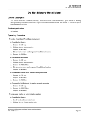 Page 185NEAX2000 IVS Business/Hotel/Data Features and Specifications
NDA-24158, Issue 2
Page 147
Do Not Disturb
Do Not Disturb-Hotel/Motel
Do Not Disturb-Hotel/Motel
General Description
This feature allows the Attendant Console(s), Hotel/Motel Front Desk Instrument(s), guest stations or Property
Management System (PMS) terminal(s) to place individual stations into Do Not Disturb.  Calls can be placed
from stations set in DND.
Station Application
All stations.
Operating Procedure
From the Hotel/Motel Front Desk...