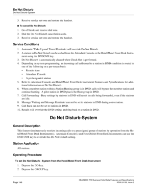 Page 186NEAX2000 IVS Business/Hotel/Data Features and Specifications
Page 148NDA-24158, Issue 2
Do Not Disturb
Do Not Disturb-System
3. Receive service set tone and restore the handset.
n  To cancel Do Not Disturb
1. Go off-hook and receive dial tone.
2. Dial the Do Not Disturb cancellation code.
3. Receive service set tone and restore the handset.
Service Conditions
1. Automatic Wake Up and Timed Reminder will override Do Not Disturb.
2. A station in Do Not Disturb can be called from the Attendant Console or...