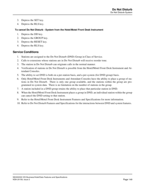 Page 187NEAX2000 IVS Business/Hotel/Data Features and Specifications
NDA-24158, Issue 2
Page 149
Do Not Disturb
Do Not Disturb-System
3. Depress the SET key.
4. Depress the RLS key.
To cancel Do Not Disturb - System from the Hotel/Motel Front Desk Instrument
1. Depress the DD key.
2. Depress the GROUP key.
3. Depress the RESET key.
4. Depress the RLS key.
Service Conditions
1. Stations are assigned to the Do Not Disturb (DND) Group in Class of Service.
2. Calls to extensions whose stations are in Do Not Disturb...