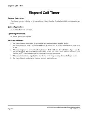 Page 188NEAX2000 IVS Business/Hotel/Data Features and Specifications
Page 150NDA-24158, Issue 2
Elapsed Call Timer
Elapsed Call Timer
General Description 
 This feature provides a display of the elapsed time while a Multiline Terminal with LCD is connected to any
trunk.
Station Application
All Multiline Terminals with LCD.
Operating Procedure
No manual operation is required.
Service Conditions
1. The elapsed time is displayed in the seven upper left-hand positions of the LCD display.
2. The elapsed time can...