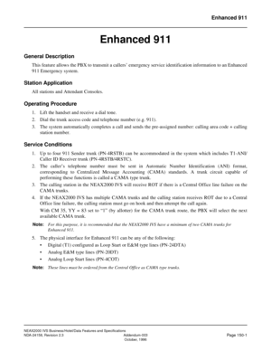 Page 189NEAX2000 IVS Business/Hotel/Data Features and Specifications
NDA-24158, Revision 2.3 Addendum-003
Page 150-1October, 1996
Enhanced 911
Enhanced 911
General Description
This feature allows the PBX to transmit a callers’ emergency service identification information to an Enhanced
911 Emergency system.
Station Application
All stations and Attendant Consoles.
Operating Procedure
1. Lift the handset and receive a dial tone.
2. Dial the trunk access code and telephone number (e.g. 911).
3. The system...