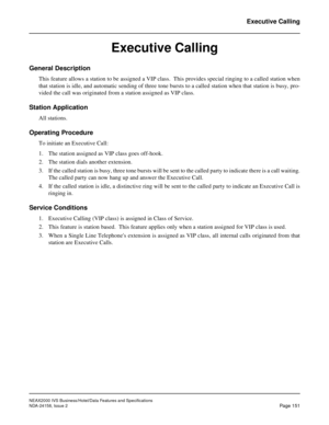 Page 190NEAX2000 IVS Business/Hotel/Data Features and Specifications
NDA-24158, Issue 2
Page 151
Executive Calling
Executive Calling
General Description
This feature allows a station to be assigned a VIP class.  This provides special ringing to a called station when
that station is idle, and automatic sending of three tone bursts to a called station when that station is busy, pro-
vided the call was originated from a station assigned as VIP class.
Station Application
All stations.
Operating Procedure
To initiate...