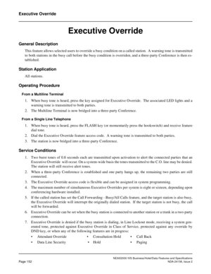 Page 191NEAX2000 IVS Business/Hotel/Data Features and Specifications
Page 152NDA-24158, Issue 2
Executive Override
Executive Override
General Description
This feature allows selected users to override a busy condition on a called station.  A warning tone is transmitted
to both stations in the busy call before the busy condition is overriden, and a three-party Conference is then es-
tablished.
Station Application
All stations.
Operating Procedure
From a Multiline Terminal
1. When busy tone is heard, press the key...