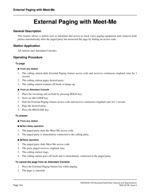 Page 193NEAX2000 IVS Business/Hotel/Data Features and Specifications
Page 154NDA-24158, Issue 2
External Paging with Meet-Me
External Paging with Meet-Me
General Description
This feature allows a station user or attendant dial-access to local voice paging equipment and connects both
parties automatically after the paged party has answered the page by dialing an access code.
Station Application
All stations and Attendant Consoles.
Operating Procedure
To page
n  From any station
1. The calling station dials...