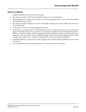 Page 194NEAX2000 IVS Business/Hotel/Data Features and Specifications
NDA-24158, Issue 2
Page 155
External Paging with Meet-Me
Service Conditions
1. Amplifiers and speakers must be provided locally.
2. One trunk circuit from a COT card is required for each zone of external paging.
3. One PN-DK00 card is required for every four zones of external paging in order to share a common amplifier
and background music source.
4. The maximum length of paging access codes is three digits.  Paging access codes and Meet-Me...