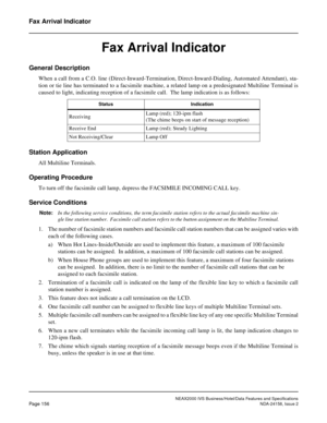 Page 195NEAX2000 IVS Business/Hotel/Data Features and Specifications
Page 156NDA-24158, Issue 2
Fax Arrival Indicator
Fax Arrival Indicator
General Description
When a call from a C.O. line (Direct-Inward-Termination, Direct-Inward-Dialing, Automated Attendant), sta-
tion or tie line has terminated to a facsimile machine, a related lamp on a predesignated Multiline Terminal is
caused to light, indicating reception of a facsimile call.  The lamp indication is as follows:
Station Application
All Multiline...