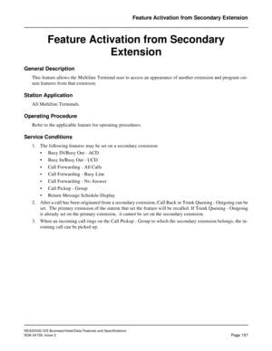 Page 196NEAX2000 IVS Business/Hotel/Data Features and Specifications
NDA-24158, Issue 2
Page 157
Feature Activation from Secondary Extension
Feature Activation from Secondary 
Extension
General Description 
This feature allows the Multiline Terminal user to access an appearance of another extension and program cer-
tain features from that extension.
Station Application
All Multiline Terminals.
Operating Procedure
Refer to the applicable feature for operating procedures.
Service Conditions
1. The following...