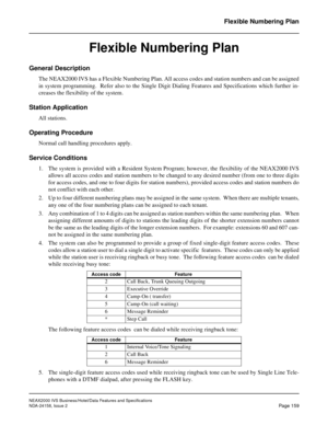 Page 198NEAX2000 IVS Business/Hotel/Data Features and Specifications
NDA-24158, Issue 2
Page 159
Flexible Numbering Plan
Flexible Numbering Plan
General Description
The NEAX2000 IVS has a Flexible Numbering Plan. All access codes and station numbers and can be assigned
in system programming.  Refer also to the Single Digit Dialing Features and Specifications which further in-
creases the flexibility of the system.
Station Application
All stations.
Operating Procedure
Normal call handling procedures apply....