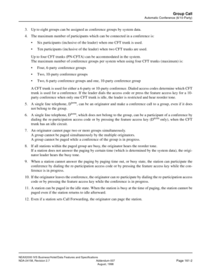 Page 202NEAX2000 IVS Business/Hotel/Data Features and Specifications
NDA-24158, Revision 2.7 Addendum-007
Page 161-2August, 1998
Group Call
Automatic Conference (6/10-Party)
3. Up to eight groups can be assigned as conference groups by system data.
4. The maximum number of participants which can be connected in a conference is:
• Six participants (inclusive of the leader) when one CFT trunk is used.
• Ten participants (inclusive of the leader) when two CFT trunks are used.
Up to four CFT trunks (PN-CFTA) can be...