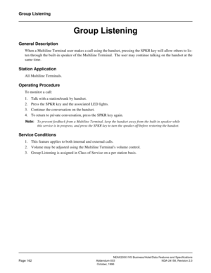 Page 205NEAX2000 IVS Business/Hotel/Data Features and Specifications
Page 162Addendum-003 NDA-24158, Revision 2.3
October, 1996
Group Listening
Group Listening
General Description
When a Multiline Terminal user makes a call using the handset, pressing the SPKR key will allow others to lis-
ten through the built-in speaker of the Multiline Terminal.  The user may continue talking on the handset at the
same time.
Station Application
All Multiline Terminals.
Operating Procedure
To monitor a call:
1. Talk with a...