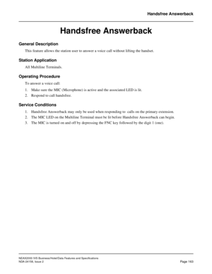 Page 206NEAX2000 IVS Business/Hotel/Data Features and Specifications
NDA-24158, Issue 2
Page 163
Handsfree Answerback
Handsfree Answerback
General Description
This feature allows the station user to answer a voice call without lifting the handset.
Station Application
All Multiline Terminals.
Operating Procedure
To answer a voice call:
1. Make sure the MIC (Microphone) is active and the associated LED is lit.
2. Respond to call handsfree.
Service Conditions
1. Handsfree Answerback may only be used when responding...