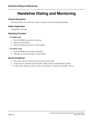 Page 207NEAX2000 IVS Business/Hotel/Data Features and Specifications
Page 164NDA-24158, Issue 2
Handsfree Dialing and Monitoring
Handsfree Dialing and Monitoring
General Description
This feature allows the station user to dial or monitor a call without lifting the handset.
Station Application
All Multiline Terminals.
Operating Procedure
To initiate a call
1. Press the SPKR key and receive dial tone.
2. Dial the desired number.
3. When the called party answers, lift the handset.
To monitor a call
1. Press the...