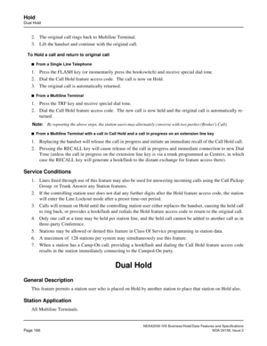 Page 209NEAX2000 IVS Business/Hotel/Data Features and Specifications
Page 166NDA-24158, Issue 2
Hold
Dual Hold
2. The original call rings back to Multiline Terminal.
3. Lift the handset and continue with the original call.
To Hold a call and return to original call
n  From a Single Line Telephone
1. Press the FLASH key (or momentarily press the hookswitch) and receive special dial tone.
2. Dial the Call Hold feature access code.  The call is now on Hold.
3. The original call is automatically returned. 
n  From a...